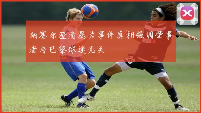 纳赛尔澄清暴力事件真相强调肇事者与巴黎球迷无关