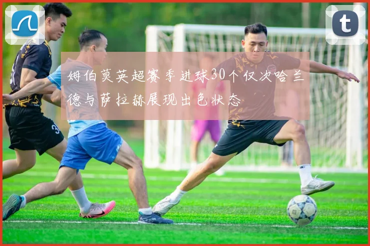 姆伯莫英超赛季进球30个仅次哈兰德与萨拉赫展现出色状态