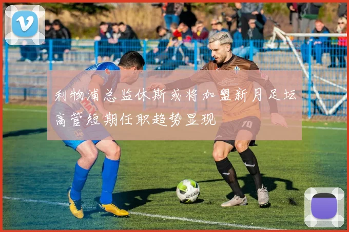 利物浦总监休斯或将加盟新月足坛高管短期任职趋势显现