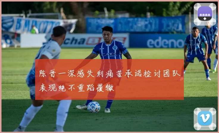 陈晋一深感失利痛苦承诺检讨团队表现绝不重蹈覆辙